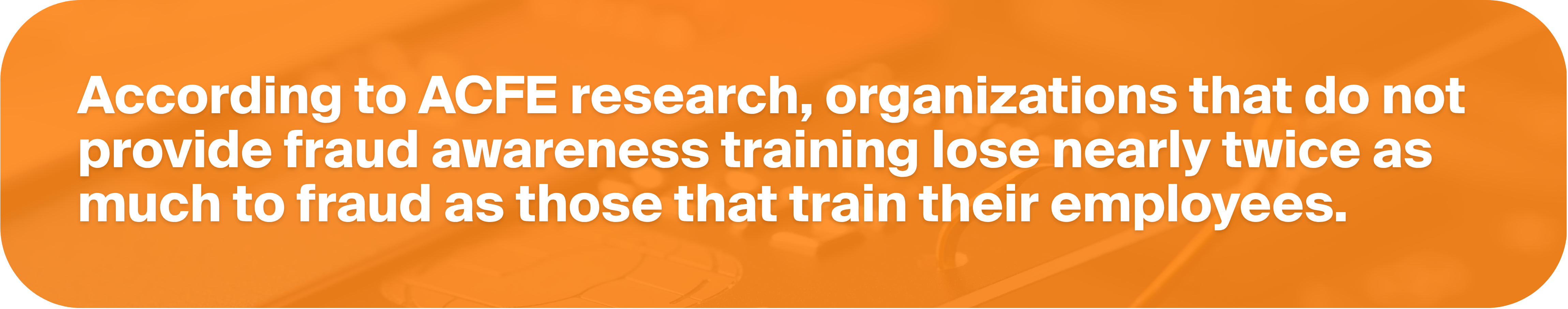 According to ACFE research, organizations that do not provide fraud awareness training lose nearly twice as much to fraud as those that train their employees.